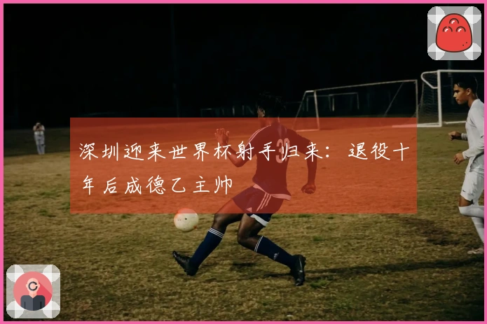 深圳迎来世界杯射手归来：退役十年后成德乙主帅