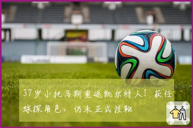 37岁小托马斯重返凯尔特人！获任球探角色，仍未正式挂靴